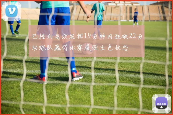 巴格利高效发挥19分钟内狂砍22分助球队赢得比赛展现出色状态