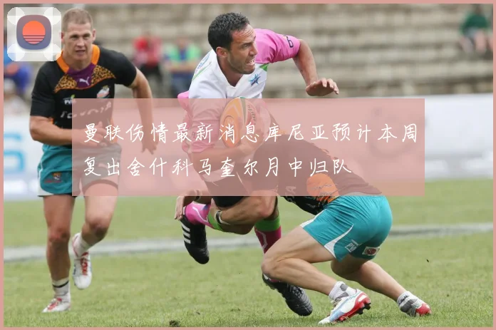 曼联伤情最新消息库尼亚预计本周复出舍什科马奎尔月中归队