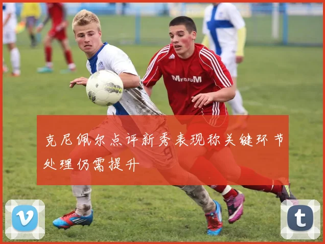 克尼佩尔点评新秀表现称关键环节处理仍需提升