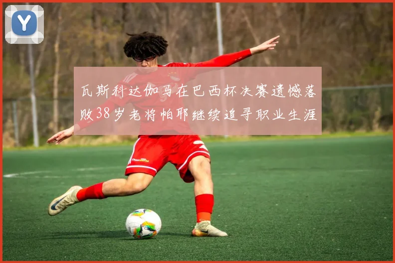瓦斯科达伽马在巴西杯决赛遗憾落败38岁老将帕耶继续追寻职业生涯首冠