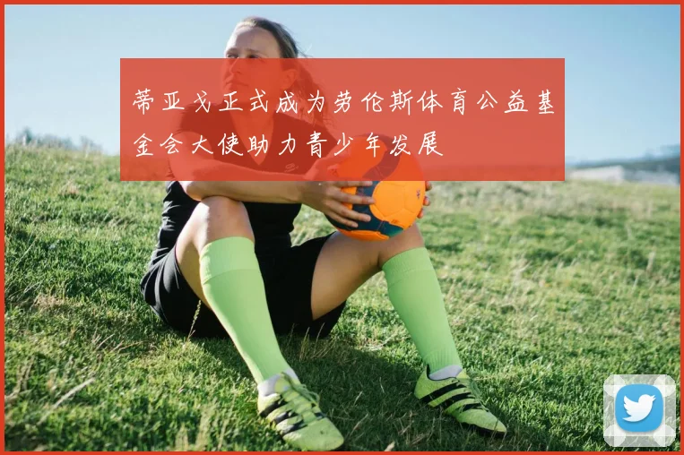 蒂亚戈正式成为劳伦斯体育公益基金会大使助力青少年发展