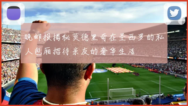 晚邮报揭秘莫德里奇在圣西罗的私人包厢招待亲友的奢华生活
