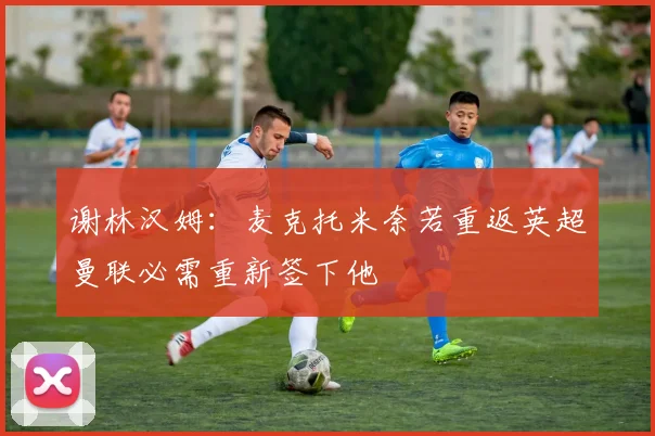 谢林汉姆：麦克托米奈若重返英超曼联必需重新签下他