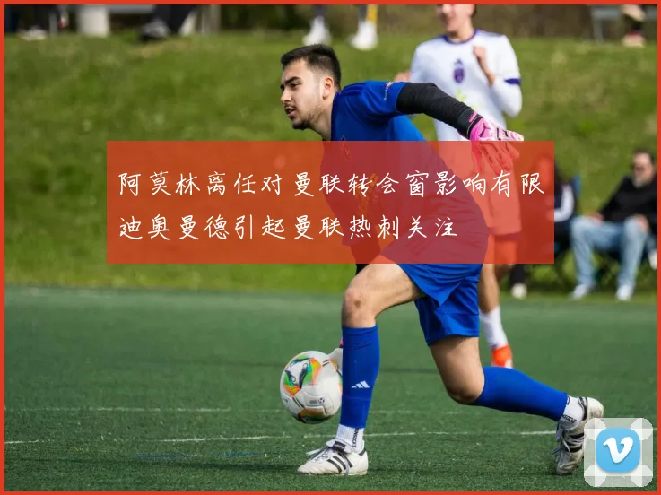 阿莫林离任对曼联转会窗影响有限迪奥曼德引起曼联热刺关注