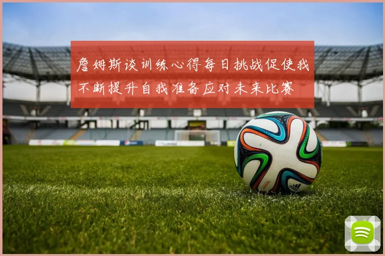 詹姆斯谈训练心得每日挑战促使我不断提升自我准备应对未来比赛