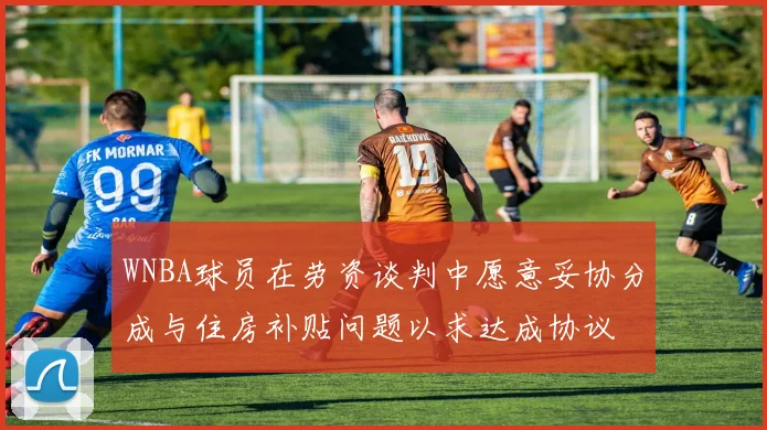 WNBA球员在劳资谈判中愿意妥协分成与住房补贴问题以求达成协议
