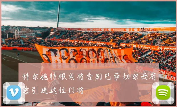 特尔施特根或将告别巴萨切尔西有意引进这位门将