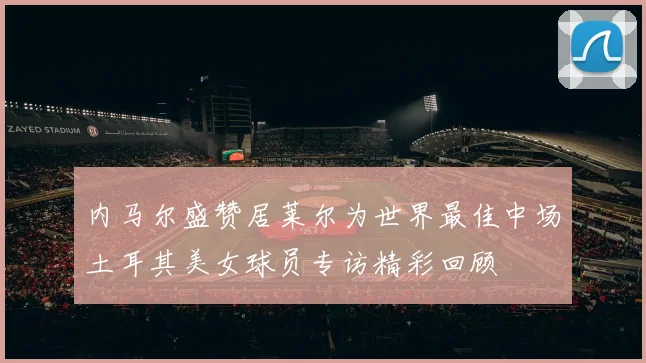 内马尔盛赞居莱尔为世界最佳中场土耳其美女球员专访精彩回顾