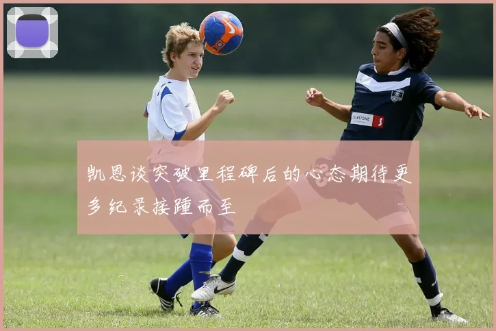 凯恩谈突破里程碑后的心态期待更多纪录接踵而至