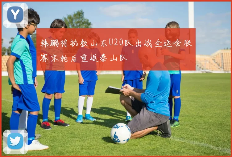 韩鹏将执教山东U20队出战全运会联赛末轮后重返泰山队