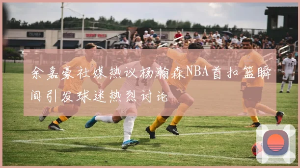 余嘉豪社媒热议杨瀚森NBA首扣篮瞬间引发球迷热烈讨论