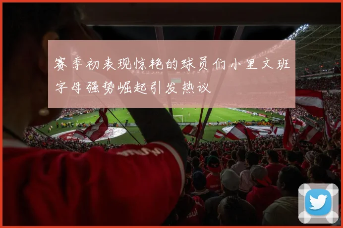 赛季初表现惊艳的球员们小里文班字母强势崛起引发热议