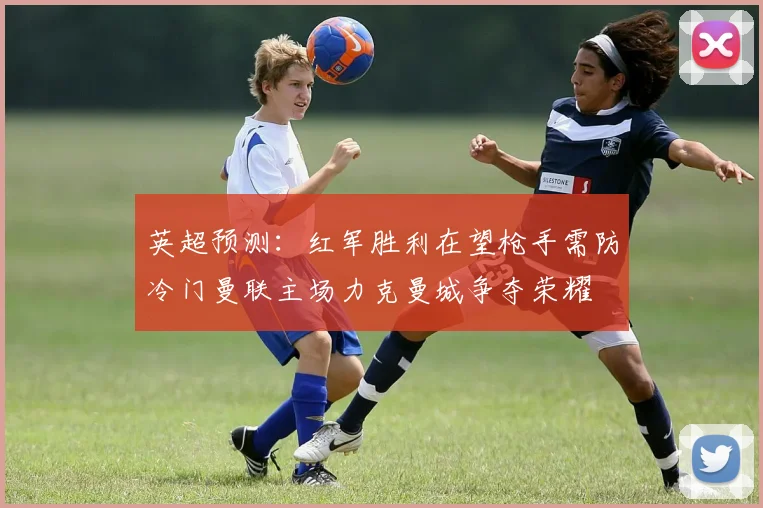 英超预测：红军胜利在望枪手需防冷门曼联主场力克曼城争夺荣耀