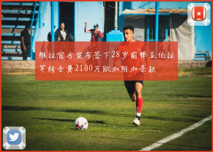 维拉官方宣布签下28岁前锋亚伯拉罕转会费2100万欧加附加条款