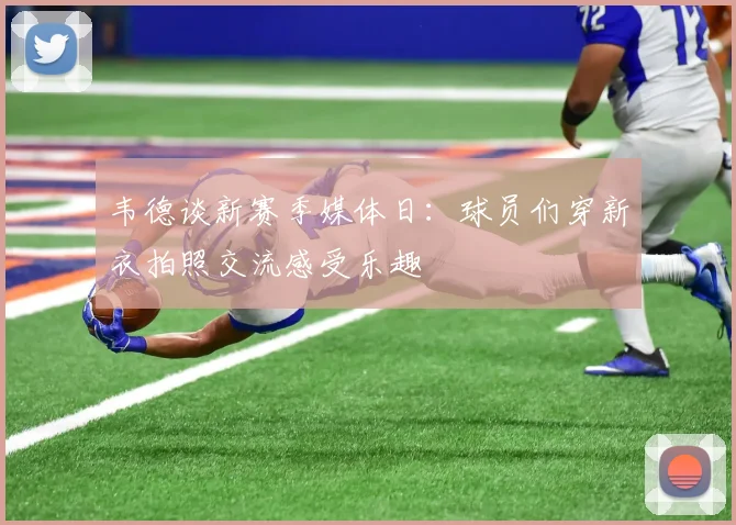 韦德谈新赛季媒体日：球员们穿新衣拍照交流感受乐趣