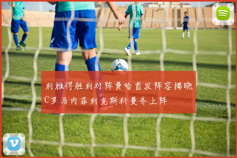 利雅得胜利对阵费哈首发阵容揭晓C罗马内菲利克斯科曼齐上阵
