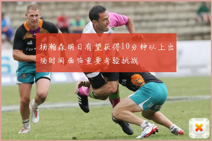 杨瀚森明日有望获得10分钟以上出场时间面临重要考验挑战